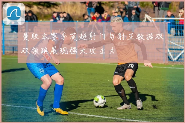 曼联本赛季英超射门与射正数据双双领跑展现强大攻击力