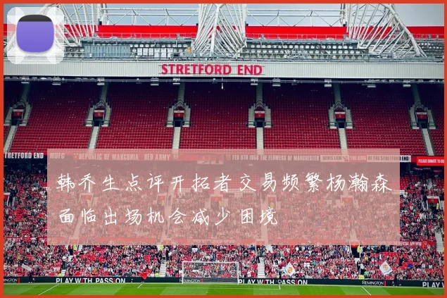 韩乔生点评开拓者交易频繁杨瀚森面临出场机会减少困境