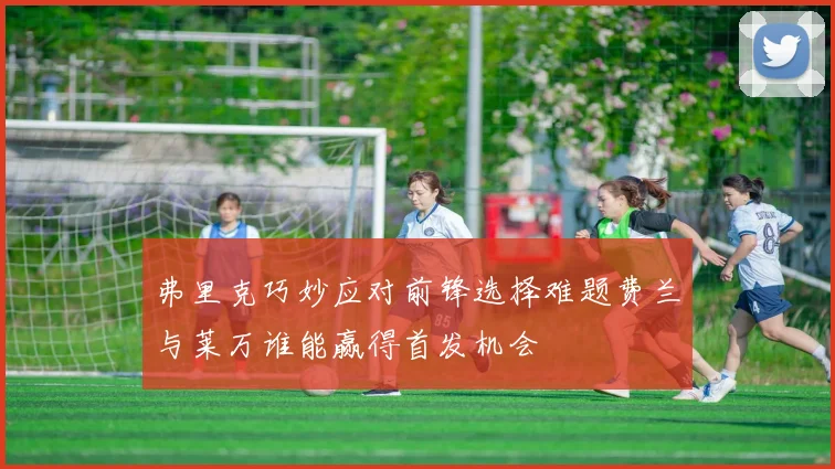 弗里克巧妙应对前锋选择难题费兰与莱万谁能赢得首发机会