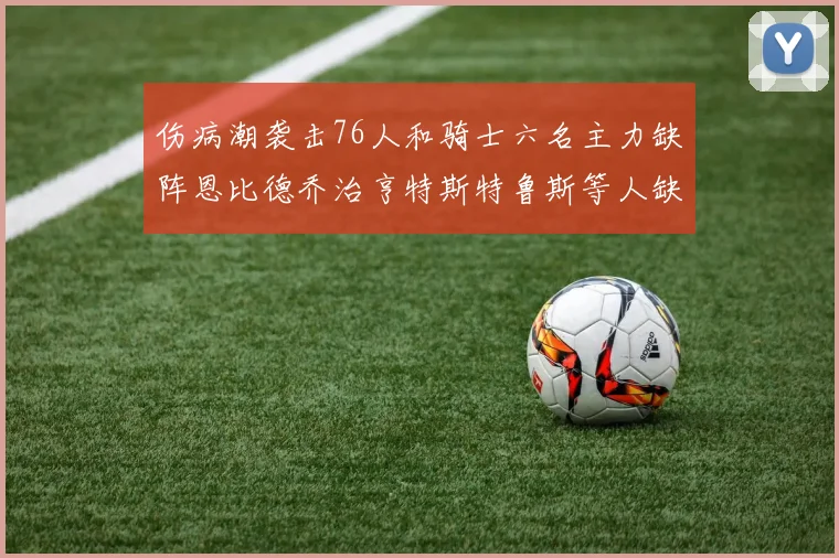 伤病潮袭击76人和骑士六名主力缺阵恩比德乔治亨特斯特鲁斯等人缺席