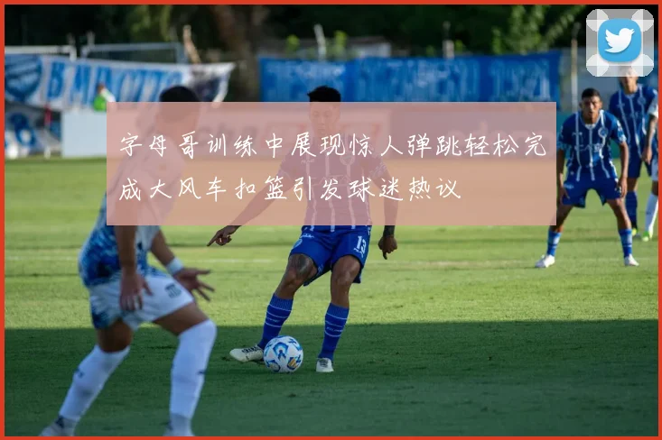 字母哥训练中展现惊人弹跳轻松完成大风车扣篮引发球迷热议