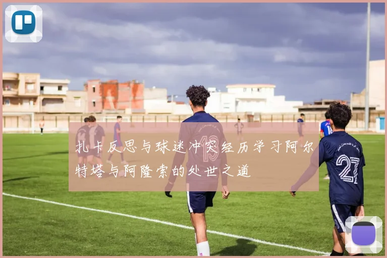 扎卡反思与球迷冲突经历学习阿尔特塔与阿隆索的处世之道