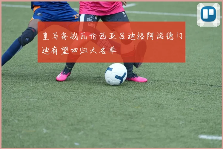 皇马备战瓦伦西亚吕迪格阿诺德门迪有望回归大名单