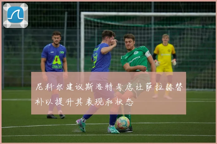 尼科尔建议斯洛特考虑让萨拉赫替补以提升其表现和状态