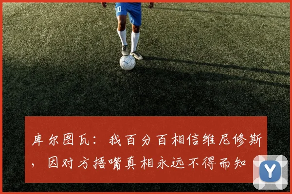 库尔图瓦：我百分百相信维尼修斯，因对方捂嘴真相永远不得而知