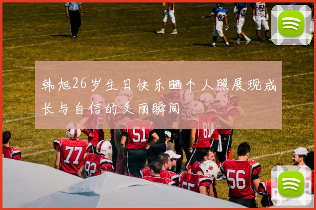 韩旭26岁生日快乐晒个人照展现成长与自信的美丽瞬间