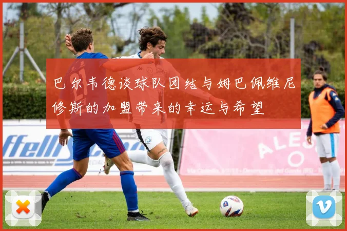 巴尔韦德谈球队团结与姆巴佩维尼修斯的加盟带来的幸运与希望