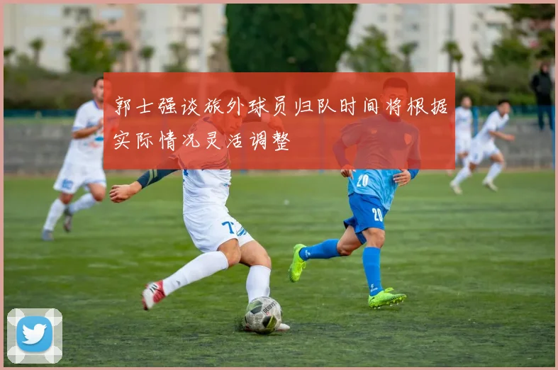 郭士强谈旅外球员归队时间将根据实际情况灵活调整