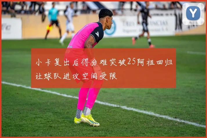 小卡复出后得分难突破25阿祖回归让球队进攻空间受限