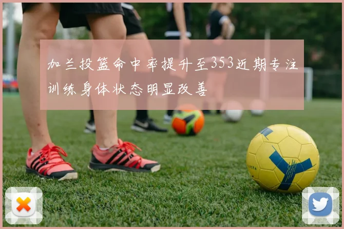 加兰投篮命中率提升至353近期专注训练身体状态明显改善