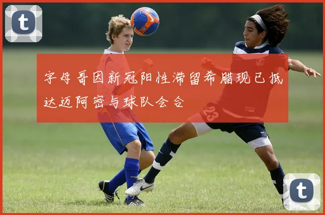 字母哥因新冠阳性滞留希腊现已抵达迈阿密与球队会合