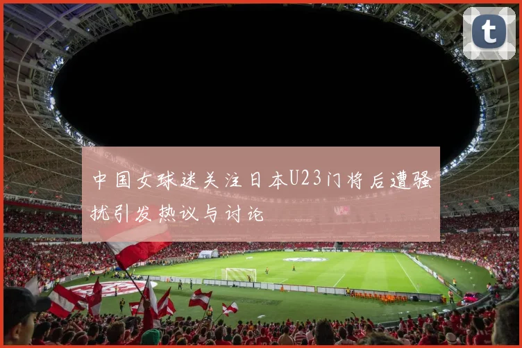 中国女球迷关注日本U23门将后遭骚扰引发热议与讨论