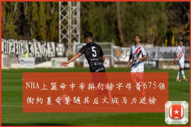 NBA上篮命中率排行榜字母哥675领衔约基奇紧随其后文班马力进榜