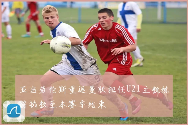 亚当劳伦斯重返曼联担任U21主教练将执教至本赛季结束