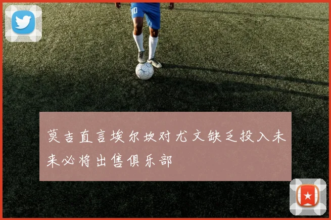 莫吉直言埃尔坎对尤文缺乏投入未来必将出售俱乐部