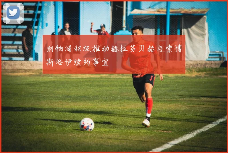 利物浦积极推动赫拉芬贝赫与索博斯洛伊续约事宜
