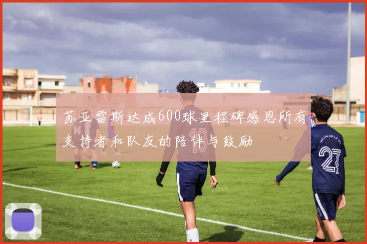 苏亚雷斯达成600球里程碑感恩所有支持者和队友的陪伴与鼓励