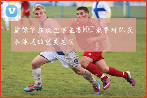 爱德华兹谈全明星赛MVP荣誉对队友和球迷的重要意义