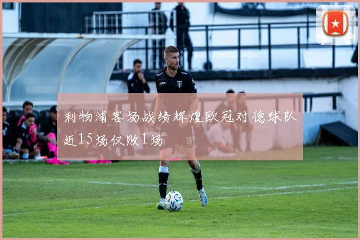 利物浦客场战绩辉煌欧冠对德球队近15场仅败1场