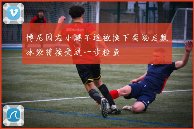 博尼因右小腿不适被换下离场后敷冰袋将接受进一步检查