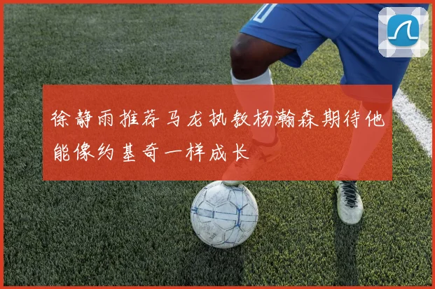 徐静雨推荐马龙执教杨瀚森期待他能像约基奇一样成长