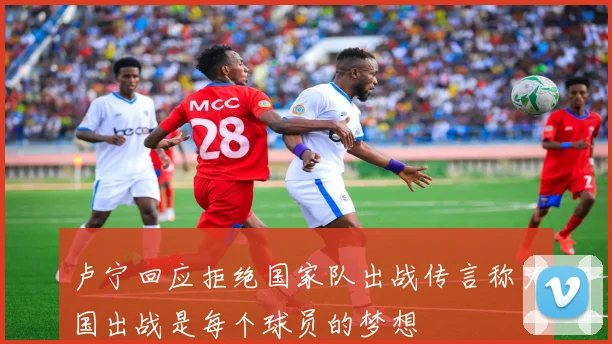 卢宁回应拒绝国家队出战传言称为国出战是每个球员的梦想
