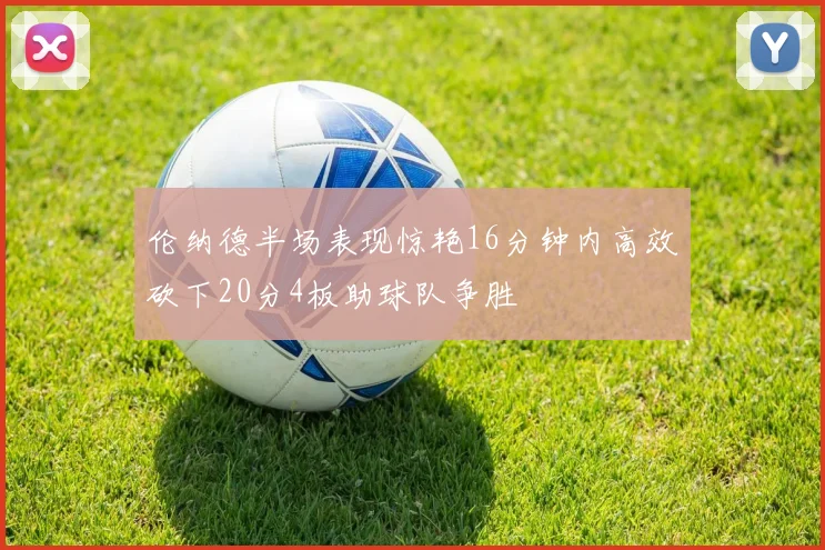 伦纳德半场表现惊艳16分钟内高效砍下20分4板助球队争胜
