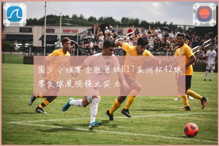 国少小组赛全胜晋级U17亚洲杯42球零失球展现强大实力