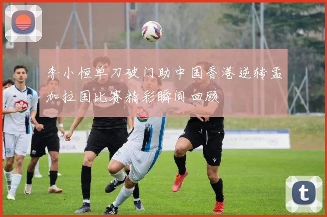 李小恒单刀破门助中国香港逆转孟加拉国比赛精彩瞬间回顾
