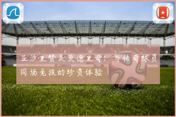 亚沙里赞美莫德里奇：与传奇球员同场竞技的珍贵体验