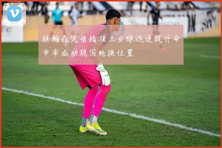 杨瀚森凭借精准三分球迅速提升命中率成功稳固轮换位置