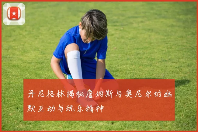 丹尼格林揭秘詹姆斯与奥尼尔的幽默互动与玩乐精神
