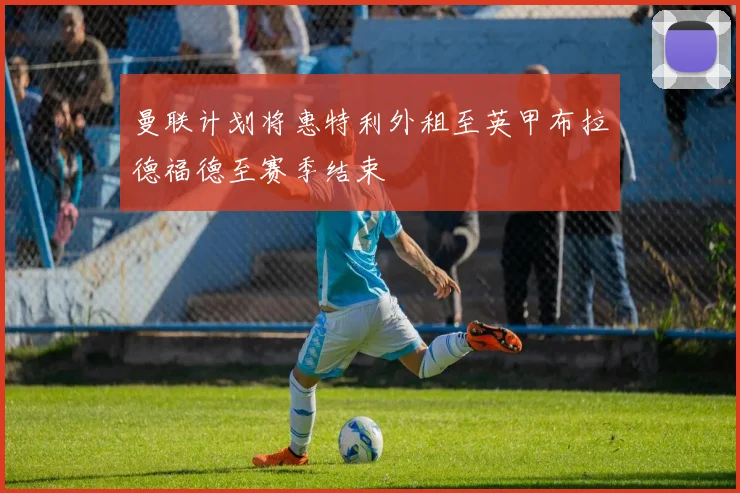 曼联计划将惠特利外租至英甲布拉德福德至赛季结束