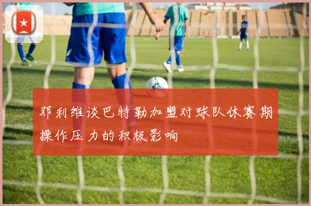 邓利维谈巴特勒加盟对球队休赛期操作压力的积极影响