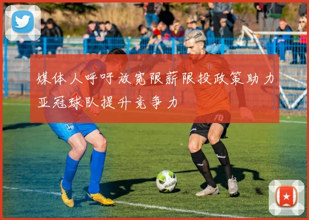 媒体人呼吁放宽限薪限投政策助力亚冠球队提升竞争力