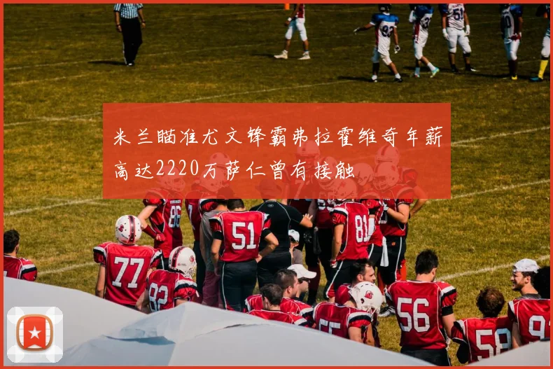 米兰瞄准尤文锋霸弗拉霍维奇年薪高达2220万萨仁曾有接触