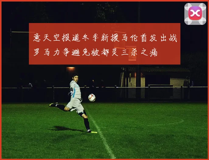 意天空报道冬季新援马伦首发出战罗马力争避免被都灵三杀之痛