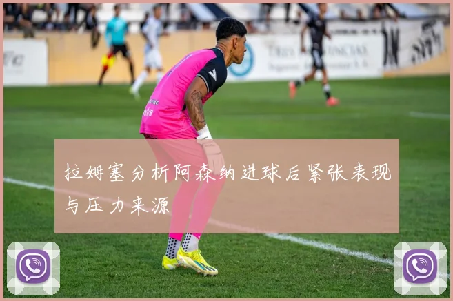 拉姆塞分析阿森纳进球后紧张表现与压力来源