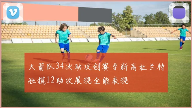 火箭队34次助攻创赛季新高杜兰特独揽12助攻展现全能表现