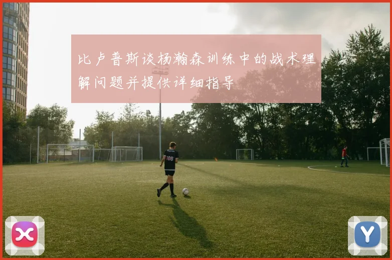比卢普斯谈杨瀚森训练中的战术理解问题并提供详细指导