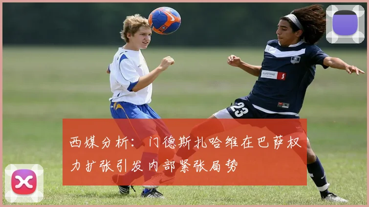 西媒分析：门德斯扎哈维在巴萨权力扩张引发内部紧张局势