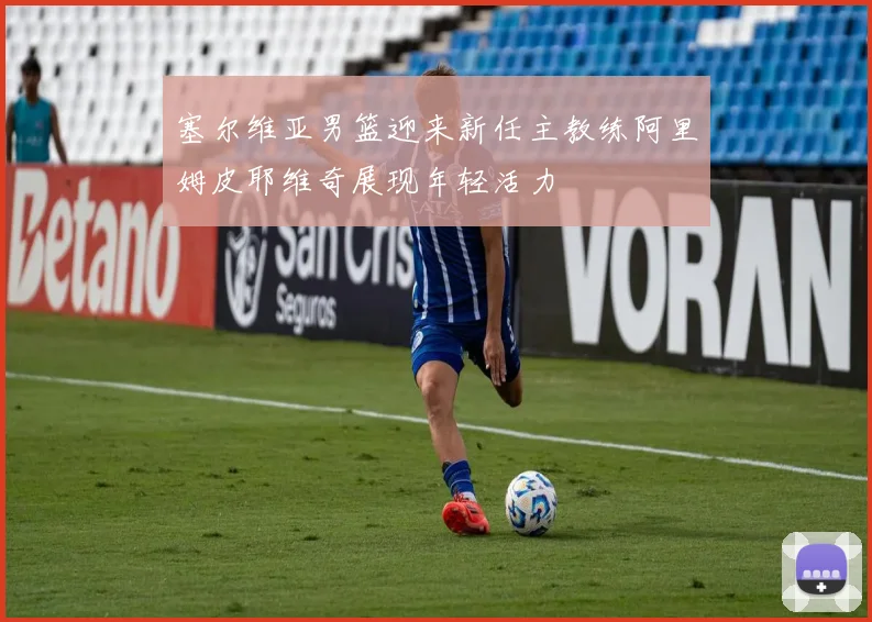 塞尔维亚男篮迎来新任主教练阿里姆皮耶维奇展现年轻活力