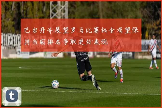 巴尔丹齐展望罗马比赛机会渴望保持当前排名争取更好表现